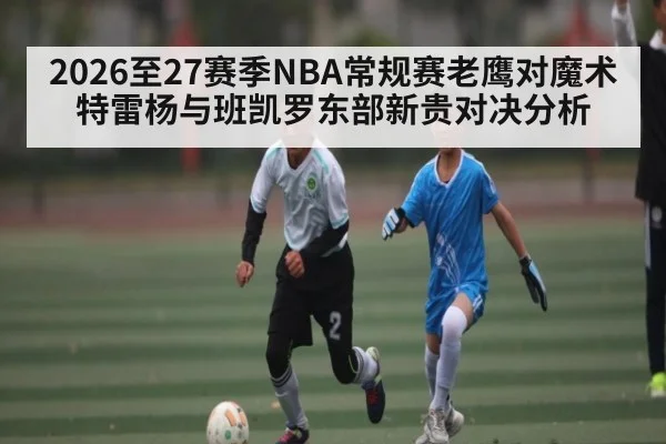 2026至27赛季NBA常规赛老鹰对魔术 特雷杨与班凯罗东部新贵对决分析