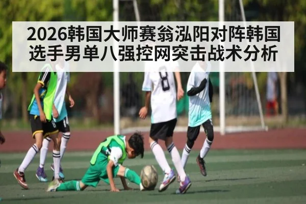 2026韩国大师赛翁泓阳对阵韩国选手男单八强控网突击战术分析