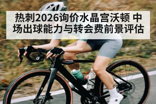 热刺2026询价水晶宫沃顿 中场出球能力与转会费前景评估